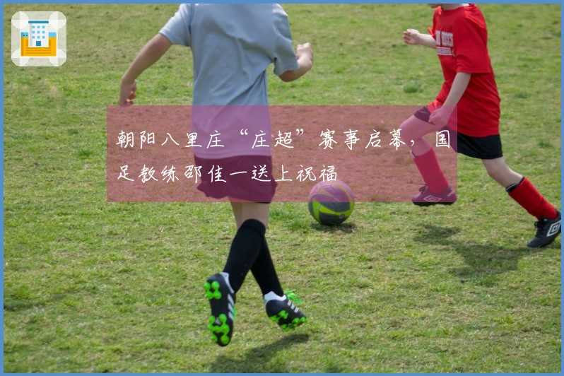 朝阳八里庄“庄超”赛事启幕，国足教练邵佳一送上祝福
