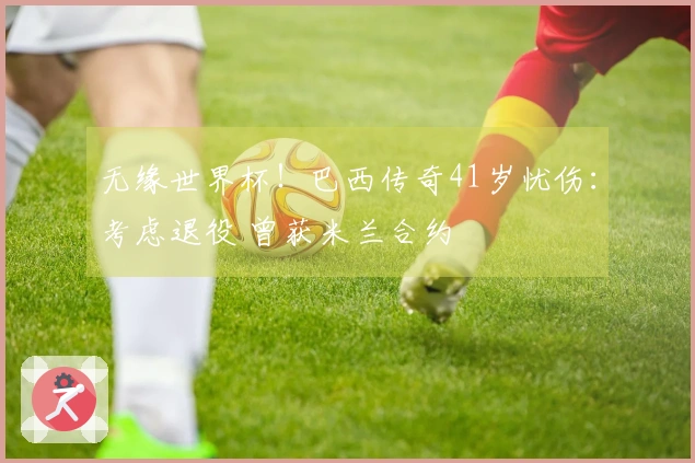 无缘世界杯！巴西传奇41岁忧伤：考虑退役 曾获米兰合约