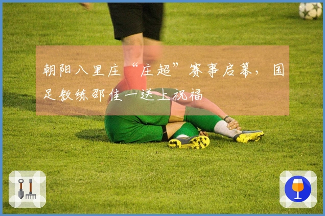朝阳八里庄“庄超”赛事启幕，国足教练邵佳一送上祝福