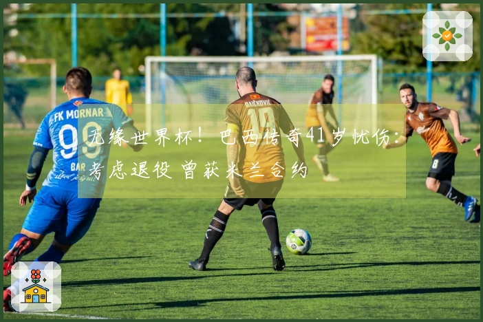 无缘世界杯！巴西传奇41岁忧伤：考虑退役 曾获米兰合约